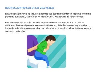 OBSTRUCCION PARCIAL DE LAS VIAS AEREAS

Existe un paso mínimo de aire. Los síntomas que puede presentar un paciente con dicho
problema son disnea, cianosis en los labios y uñas, y la perdida de conocimiento.

Para el manejo del en enfermo o del accidentado con este tipo de obstrucción es
necesario detectar si puede toser; en caso de ser asi, debe favorecerse a que lo siga
haciendo. Además es recomendable dar palmadas en la espalda del paciente para que el
cuerpo extraño salga.
 