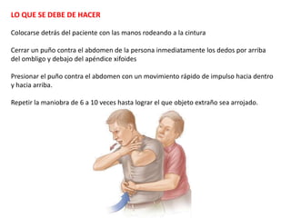 LO QUE SE DEBE DE HACER

Colocarse detrás del paciente con las manos rodeando a la cintura

Cerrar un puño contra el abdomen de la persona inmediatamente los dedos por arriba
del ombligo y debajo del apéndice xifoides

Presionar el puño contra el abdomen con un movimiento rápido de impulso hacia dentro
y hacia arriba.

Repetir la maniobra de 6 a 10 veces hasta lograr el que objeto extraño sea arrojado.
 