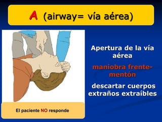 A     (airway= vía aérea)


                          Apertura de la vía
                               aérea
                           maniobra frente-
                               mentón
                           descartar cuerpos
                          extraños extraíbles

El paciente NO responde
 