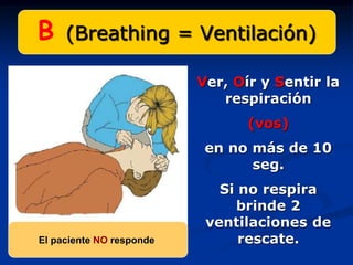 B    (Breathing = Ventilación)

                          Ver, Oír y Sentir la
                             respiración
                                 (vos)
                           en no más de 10
                                 seg.
                             Si no respira
                               brinde 2
                           ventilaciones de
El paciente NO responde         rescate.
 