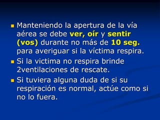    Manteniendo la apertura de la vía
    aérea se debe ver, oír y sentir
    (vos) durante no más de 10 seg.
    para averiguar si la víctima respira.
   Si la victima no respira brinde
    2ventilaciones de rescate.
   Si tuviera alguna duda de si su
    respiración es normal, actúe como si
    no lo fuera.
 