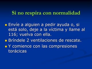 Si no respira con normalidad

   Envíe a alguien a pedir ayuda o, si
    está solo, deje a la víctima y llame al
    116; vuelva con ella.
   Bríndele 2 ventilaciones de rescate.
   Y comience con las compresiones
    torácicas
 