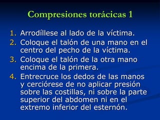 Compresiones torácicas 1
1. Arrodíllese al lado de la víctima.
2. Coloque el talón de una mano en el
   centro del pecho de la víctima.
3. Coloque el talón de la otra mano
   encima de la primera.
4. Entrecruce los dedos de las manos
   y cerciórese de no aplicar presión
   sobre las costillas, ni sobre la parte
   superior del abdomen ni en el
   extremo inferior del esternón.
 
