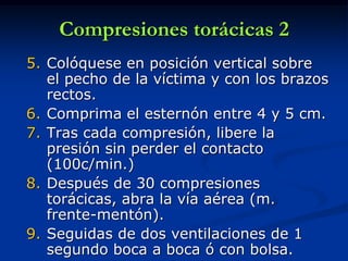 Compresiones torácicas 2
5. Colóquese en posición vertical sobre
   el pecho de la víctima y con los brazos
   rectos.
6. Comprima el esternón entre 4 y 5 cm.
7. Tras cada compresión, libere la
   presión sin perder el contacto
   (100c/min.)
8. Después de 30 compresiones
   torácicas, abra la vía aérea (m.
   frente-mentón).
9. Seguidas de dos ventilaciones de 1
   segundo boca a boca ó con bolsa.
 