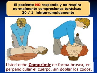 El paciente NO responde y no respira
   normalmente compresiones torácicas
        30 / 1 ininterrumpidamente




Usted debe Comprimir de forma brusca, en
perpendicular el cuerpo, sin doblar los codos.
 