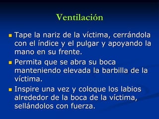 Ventilación
   Tape la nariz de la víctima, cerrándola
    con el índice y el pulgar y apoyando la
    mano en su frente.
   Permita que se abra su boca
    manteniendo elevada la barbilla de la
    víctima.
   Inspire una vez y coloque los labios
    alrededor de la boca de la víctima,
    sellándolos con fuerza.
 