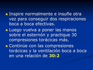    Inspire normalmente e insufle otra
    vez para conseguir dos respiraciones
    boca a boca efectivas.
   Luego vuelva a poner las manos
    sobre el esternón y practique 30
    compresiones torácicas más.
   Continúe con las compresiones
    torácicas y la ventilación boca a boca
    en una relación de 30:2
 