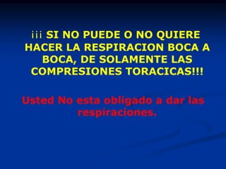 ¡¡¡ SI NO PUEDE O NO QUIERE
HACER LA RESPIRACION BOCA A
    BOCA, DE SOLAMENTE LAS
 COMPRESIONES TORACICAS!!!

Usted No esta obligado a dar las
         respiraciones.
 