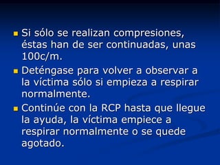    Si sólo se realizan compresiones,
    éstas han de ser continuadas, unas
    100c/m.
   Deténgase para volver a observar a
    la víctima sólo si empieza a respirar
    normalmente.
   Continúe con la RCP hasta que llegue
    la ayuda, la víctima empiece a
    respirar normalmente o se quede
    agotado.
 