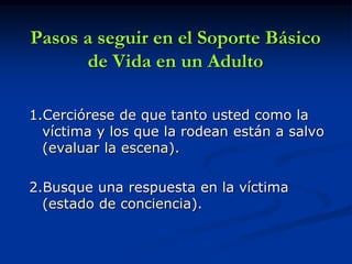 Pasos a seguir en el Soporte Básico
      de Vida en un Adulto

1.Cerciórese de que tanto usted como la
  víctima y los que la rodean están a salvo
  (evaluar la escena).

2.Busque una respuesta en la víctima
  (estado de conciencia).
 