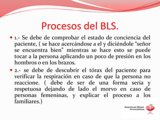 Procesos del BLS.
 1.- Se debe de comprobar el estado de conciencia del
paciente, ( se hace acercándose a el y diciéndole “señor
se encuentra bien” mientras se hace esto se puede
tocar a la persona aplicando un poco de presión en los
hombros o en los brazos.
 2.- se debe de descubrir el tórax del paciente para
verificar la respiración en caso de que la persona no
reaccione. ( debe de ser de una forma seria y
respetuosa dejando de lado el morvo en caso de
personas femeninas, y explicar el proceso a los
familiares.)
 