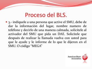 Proceso del BLS.
 3.- indíquele a una persona que active el SMU, debe de
dar la información del lugar, nombre numero de
teléfono y decirlo de una manera calmada, solicítele al
activador del SMU que pida un DAE. Solicítele que
después de realizar la llamada vuelva con usted para
que le ayude y le informe de lo que le dijeron en el
SMU. O código “MEGA”
 