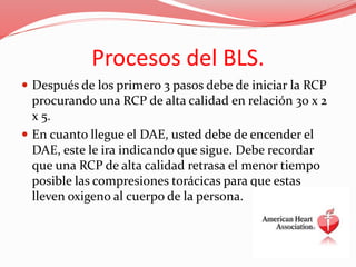 Procesos del BLS.
 Después de los primero 3 pasos debe de iniciar la RCP
procurando una RCP de alta calidad en relación 30 x 2
x 5.
 En cuanto llegue el DAE, usted debe de encender el
DAE, este le ira indicando que sigue. Debe recordar
que una RCP de alta calidad retrasa el menor tiempo
posible las compresiones torácicas para que estas
lleven oxigeno al cuerpo de la persona.
 