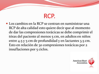 RCP.
 Los cambios en la RCP se centran en suministrar una
RCP de alta calidad esto quiere decir que al momento
de dar las compresiones torácicas se debe comprimir el
tórax del paciente al menos 5 cm, en adultos en niños
entre 4.5 y 5 cm de profundidad y en lactantes 3.5 cm.
Esto en relación de 30 compresiones torácicas por 2
insuflaciones por 5 ciclos.
 