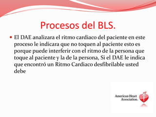 Procesos del BLS.
 El DAE analizara el ritmo cardiaco del paciente en este
proceso le indicara que no toquen al paciente esto es
porque puede interferir con el ritmo de la persona que
toque al paciente y la de la persona, Si el DAE le indica
que encontró un Ritmo Cardiaco desfibrilable usted
debe
 