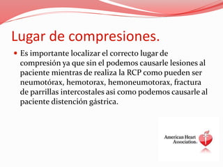 Lugar de compresiones.
 Es importante localizar el correcto lugar de
compresión ya que sin el podemos causarle lesiones al
paciente mientras de realiza la RCP como pueden ser
neumotórax, hemotorax, hemoneumotorax, fractura
de parrillas intercostales asi como podemos causarle al
paciente distención gástrica.
 