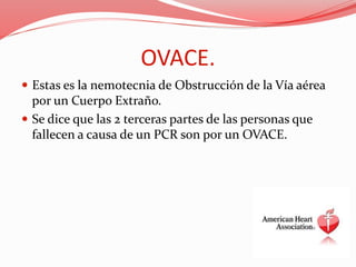 OVACE.
 Estas es la nemotecnia de Obstrucción de la Vía aérea
por un Cuerpo Extraño.
 Se dice que las 2 terceras partes de las personas que
fallecen a causa de un PCR son por un OVACE.
 