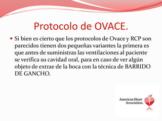 Protocolo de OVACE.
 Si bien es cierto que los protocolos de Ovace y RCP son
parecidos tienen dos pequeñas variantes la primera es
que antes de suministras las ventilaciones al paciente
se verifica su cavidad oral, para en caso de ver algún
objeto de extrae de la boca con la técnica de BARRIDO
DE GANCHO.
 