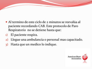 Al termino de este ciclo de 2 minutos se reevalúa al
paciente recordando CAB. Este protocolo de Paro
Respiratorio no se detiene hasta que:
1) El paciente respira.
2) Llegue una ambulancia o personal mas capacitado.
3) Hasta que un medico lo indique.
 