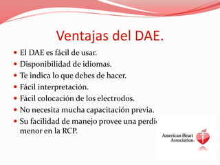 Ventajas del DAE.
 El DAE es fácil de usar.
 Disponibilidad de idiomas.
 Te indica lo que debes de hacer.
 Fácil interpretación.
 Fácil colocación de los electrodos.
 No necesita mucha capacitación previa.
 Su facilidad de manejo provee una perdida de tiempo
menor en la RCP.
 