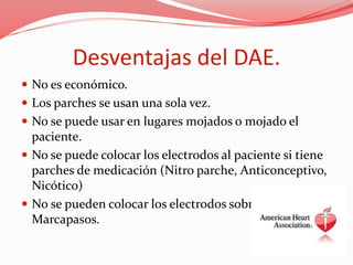 Desventajas del DAE.
 No es económico.
 Los parches se usan una sola vez.
 No se puede usar en lugares mojados o mojado el
paciente.
 No se puede colocar los electrodos al paciente si tiene
parches de medicación (Nitro parche, Anticonceptivo,
Nicótico)
 No se pueden colocar los electrodos sobre un
Marcapasos.
 