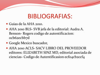BIBLIOGRAFIAS:
 Guias de la AHA 2010.
 AHA 2010 BLS- SVB jefa de la editorial: Audra A.
Benson- Rogers codigo de autentificacion:
0cb62ecbb7d
 Google Mexico buscador,
 AHA 2010 ACLS- SACV LIBRO DEL PROVEEDOR
editores: ELIZABETH SINZ MD, editorial asociada de
ciencias- Codigo de Autentificasion ecf04cb2ccf4
 