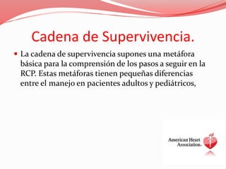 Cadena de Supervivencia.
 La cadena de supervivencia supones una metáfora
básica para la comprensión de los pasos a seguir en la
RCP. Estas metáforas tienen pequeñas diferencias
entre el manejo en pacientes adultos y pediátricos,
 