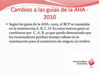 Cambios a las guías de la AHA -
2010
 Según las guías de la AHA- 2005, el RCP se manejaba
en la nemotecnia A, B, C, D. En estas nuevas guías se
cambiaron por C, A, B, ya que quedo demostrado que
los reanimadores perdían tiempo valioso en la
reanimación para el suministro de oxigeno al cerebro.
 