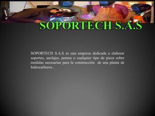 SOPORTECH S.A.S es una empresa dedicada a elaborar
soportes, anclajes, pernos o cualquier tipo de pieza sobre
medidas necesarias para la construcción de una planta de
hidrocarburos .
 
