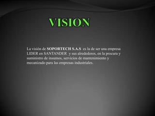 La visión de SOPORTECH S.A.S es la de ser una empresa
LIDER en SANTANDER y sus alrededores, en la procura y
suministro de insumos, servicios de mantenimiento y
mecanizado para las empresas industriales.
 