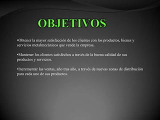 •Obtener la mayor satisfacción de los clientes con los productos, bienes y
servicios metalmecánicos que vende la empresa.

•Mantener los clientes satisfechos a través de la buena calidad de sus
productos y servicios.

•Incrementar las ventas, año tras año, a través de nuevas zonas de distribución
para cada uno de sus productos.
 