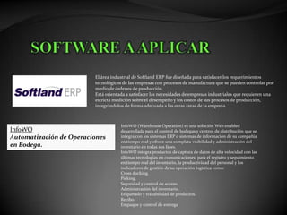 El área industrial de Softland ERP fue diseñada para satisfacer los requerimientos
                         tecnológicos de las empresas con procesos de manufactura que se pueden controlar por
                         medio de órdenes de producción.
                         Está orientada a satisfacer las necesidades de empresas industriales que requieren una
                         estricta medición sobre el desempeño y los costos de sus procesos de producción,
                         integrándolos de forma adecuada a las otras áreas de la empresa.



                                     InfoWO (Warehouse Operation) es una solución Web enabled
InfoWO                               desarrollada para el control de bodegas y centros de distribución que se
Automatización de Operaciones        integra con los sistemas ERP o sistemas de información de su compañía
                                     en tiempo real y ofrece una completa visibilidad y administración del
en Bodega.                           inventario en todas sus fases.
                                     InfoWO integra productos de captura de datos de alta velocidad con las
                                     últimas tecnologías en comunicaciones, para el registro y seguimiento
                                     en tiempo real del inventario, la productividad del personal y los
                                     indicadores de gestión de su operación logística como:
                                     Cross docking.
                                     Picking.
                                     Seguridad y control de acceso.
                                     Administración del inventario.
                                     Etiquetado y trazabilidad de productos.
                                     Recibo.
                                     Empaque y control de entrega
 