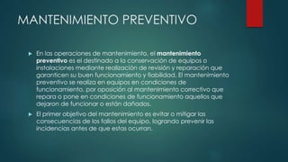MANTENIMIENTO PREVENTIVO
 En las operaciones de mantenimiento, el mantenimiento
preventivo es el destinado a la conservación de equipos o
instalaciones mediante realización de revisión y reparación que
garanticen su buen funcionamiento y fiabilidad. El mantenimiento
preventivo se realiza en equipos en condiciones de
funcionamiento, por oposición al mantenimiento correctivo que
repara o pone en condiciones de funcionamiento aquellos que
dejaron de funcionar o están dañados.
 El primer objetivo del mantenimiento es evitar o mitigar las
consecuencias de los fallos del equipo, logrando prevenir las
incidencias antes de que estas ocurran.
 