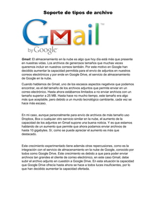 Soporte de tipos de archivo
Gmail: El almacenamiento en la nube es algo que hoy día está más que presente
en nuestras vidas. Los archivos de generosos tamaños que muchas veces
queremos incluir en nuestros correos también. Por este motivo en Google han
decidido aumentar la capacidad permitida para el envío de adjuntos en nuestros
correos electrónicos y por ende en Google Drive, el servicio de almacenamiento
de Google en la nube.
Cuando hablamos de Gmail, uno de los escasos aspectos negativos que podemos
encontrar, es el del tamaño de los archivos adjuntos que permite enviar en un
correo electrónico. Hasta ahora estábamos limitados a no enviar archivos con un
tamaño superior a 25 MB. Hasta hace no mucho tiempo, este tamaño era algo
más que aceptable, pero debido a un mundo tecnológico cambiante, cada vez se
hace más escaso.
En mi caso, aunque personalmente para envío de archivos de más tamaño uso
Dropbox, Box o cualquier otro servicio similar en la nube, el aumento de la
capacidad de los adjuntos en Gmail supone una buena noticia. Y es que estamos
hablando de un aumento que permite que ahora podamos enviar archivos de
hasta 10 gigabytes. Sí, como se puede apreciar el aumento es más que
destacado.
Este crecimiento experimentado tiene además otras repercusiones, como es la
integración con el servicio de almacenamiento en la nube de Google, conocido por
todos como Google Drive. Este crecimiento es debido a que para poder enviar
archivos tan grandes el cliente de correo electrónico, en este caso Gmail, debe
subir el archivo adjunto en cuestión a Google Drive. En esta situación la capacidad
que Google Drive ofrecía hasta ahora se hace a todos luces insuficientes, por lo
que han decidido aumentar la capacidad ofertada.
 
