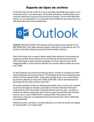 Soporte de tipos de archivo
Sí tras leer esto has ido corriendo a ver si ya estaba disponible esta opción y no la
encuentras activa, no te preocupes. Está siendo activada en distintas fases como
suele ser habitual en muchos de los servicios de Google. Cuando esté disponible
podrás ver una notificación en tu cuenta de correo electrónico que avisa de que ya
está disponible esta nueva característica.
Outlook: Microsoft Outlook 2010 bloquea archivos adjuntos que superan los 20
MB (20480 KB). Si los datos adjuntos superan este límite, el mensaje de error "El
tamaño de los datos adjuntos excede el límite permitido" aparece.
Este límite impide que su equipo intente cargar datos adjuntos muy grandes que
superen los límites de la mayoría de los proveedores de servicios de Internet
(PSI). Este límite se aplica cuando se agrega un archivo adjunto mayor de 20
megabytes (MB) o varios archivos adjuntos cuyo tamaño total sumado sea mayor
que 20 MB.
Si está utilizando una cuenta de Exchange Server, el límite se controla por medio
del administrador de Exchange Server. Si Exchange Server está configurado para
utilizar el límite predeterminado, recibe este mensaje de error si la suma total de
los archivos adjuntos es mayor de 10 MB (10240 KB). Solo el administrador del
Exchange Server puede cambiar este límite.
De manera predeterminada, las carpetas personales (.pst) y archivos sin conexión
de archivos de datos de Outlook (.ost) están en formato Unicode en Microsoft
Outlook 2010 y 2013 de Outlook. El tamaño total de archivos .pst y .ost tiene un
límite de 50 GB pre configurado. Este límite es mayor que el límite para Unicode
archivos .pst y .ost en Outlook 2007 y Outlook 2003. Para obtener más
información, haga clic en el siguiente número de artículo para verlo en Microsoft
Knowledge Base:
830336 el archivo .pst tiene un formato diferente y un límite de tamaño de carpeta
en Outlook 2007 y en Outlook 2003
 