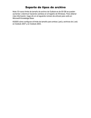 Soporte de tipos de archivo
Nota: El nuevo límite de tamaño de archivo de Outlook es de 50 GB se pueden
aumentar o disminuir haciendo cambios en el registro de Windows. Para obtener
más información, haga clic en el siguiente número de artículo para verlo en
Microsoft Knowledge Base:
832925 cómo configurar el límite de tamaño para ambos (.pst) y archivos de (.ost)
en Outlook 2007 y en Outlook 2003.
 