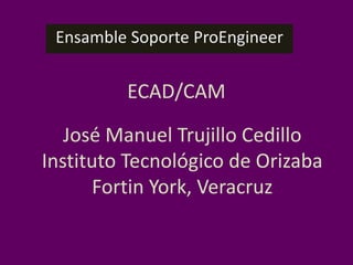 Ensamble Soporte ProEngineer ECAD/CAM José Manuel Trujillo Cedillo Instituto Tecnológico de Orizaba Fortin York, Veracruz 
