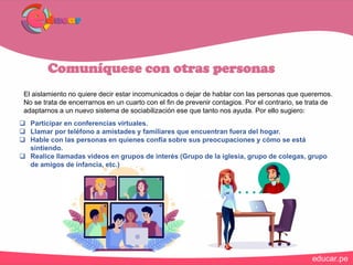 Comuníquese con otras personas
El aislamiento no quiere decir estar incomunicados o dejar de hablar con las personas que queremos.
No se trata de encerrarnos en un cuarto con el fin de prevenir contagios. Por el contrario, se trata de
adaptarnos a un nuevo sistema de sociabilización ese que tanto nos ayuda. Por ello sugiero:
 Participar en conferencias virtuales.
 Llamar por teléfono a amistades y familiares que encuentran fuera del hogar.
 Hable con las personas en quienes confía sobre sus preocupaciones y cómo se está
sintiendo.
 Realice llamadas videos en grupos de interés (Grupo de la iglesia, grupo de colegas, grupo
de amigos de infancia, etc.)
 