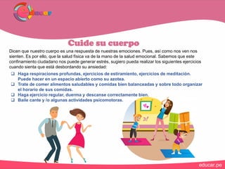 Cuide su cuerpo
Dicen que nuestro cuerpo es una respuesta de nuestras emociones. Pues, así como nos ven nos
sienten. Es por ello, que la salud física va de la mano de la salud emocional. Sabemos que este
confinamiento ciudadano nos puede generar estrés, sugiero pueda realizar los siguientes ejercicios
cuando sienta que está desbordando su ansiedad:
 Haga respiraciones profundas, ejercicios de estiramiento, ejercicios de meditación.
Puede hacer en un espacio abierto como su azotea.
 Trate de comer alimentos saludables y comidas bien balanceadas y sobre todo organizar
el horario de sus comidas.
 Haga ejercicio regular, duerma y descanse correctamente bien.
 Baile cante y /o algunas actividades psicomotoras.
 