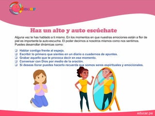 Haz un alto y auto escúchate
Alguna vez te has hablado a ti mismo. En los momentos en que nuestras emociones están a flor de
piel es importante la auto-escucha. El poder decirnos a nosotros mismos como nos sentimos.
Puedes desarrollar dinámicas como:
 Hablar contigo frente al espejo.
 Escribir lo primero que sientes en un diario o cuadernos de apuntes.
 Grabar aquello que te provoca decir en ese momento.
 Conversar con Dios por medio de la oración.
 Si deseas llorar puedes hacerlo recuerda que somos seres espirituales y emocionales.
 