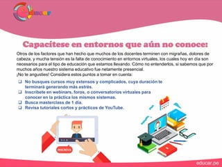 Capacítese en entornos que aún no conoce:
Otros de los factores que han hecho que muchos de los docentes terminen con migrañas, dolores de
cabeza, y mucha tensión es la falta de conocimiento en entornos virtuales, los cuales hoy en día son
necesarios para el tipo de educación que estamos llevando. Cómo no entenderlos, si sabemos que por
muchos años nuestro sistema educativo fue netamente presencial.
¡No te angusties! Considera estos puntos a tomar en cuenta:
 No busques cursos muy extensos y complicados, cuya duración te
terminará generando más estrés.
 Inscríbete en webinars, foros, o conversatorios virtuales para
conocer en la práctica los mismos sistemas.
 Busca masterclass de 1 día.
 Revisa tutoriales cortos y prácticos de YouTube.
 