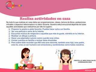 Realiza actividades en casa
No todo lo que realizas en casa debe ser programaciones, clases, lectura de libros, grabaciones
virtuales o aspectos relacionados a tu labor docente. Nuestra salud emocional depende de todas
aquellas actividades que realizamos por ello te sugiero:
 Preparar tu postre o plato favorito. Puedes hacer solo o en familia.
 Ver una película o serie de tu interés.
 Escuchas música de relajación o aquellas que más te guste, siéntela en tu interior.
 Realizar un dibujo o pintura.
 Hacer una pijamada o picnic como cuando eras niños.
 Contar cuentos en familia o revisar fotos divertidas
 Pero sobre todo recordar que NO solo eres docente, también eres hijo, eres padre,
eres tío, eres un ser humano con emociones y sentimientos como todos nosotros.
CREDITOS: LIC. MERLY ROJAS GALVEZ
COORDINADORA ONDE
 