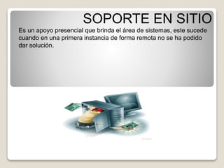 SOPORTE EN SITIO 
Es un apoyo presencial que brinda el área de sistemas, este sucede 
cuando en una primera instancia de forma remota no se ha podido 
dar solución. 
 