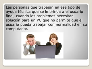 Las personas que trabajan en ese tipo de 
ayuda técnica que se le brinda a el usuario 
final, cuando los problemas necesitan 
solución para un PC que no permite que el 
usuario pueda trabajar con normalidad en su 
computador. 
 