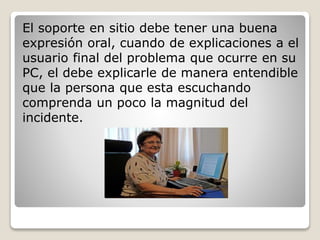 El soporte en sitio debe tener una buena 
expresión oral, cuando de explicaciones a el 
usuario final del problema que ocurre en su 
PC, el debe explicarle de manera entendible 
que la persona que esta escuchando 
comprenda un poco la magnitud del 
incidente. 
 