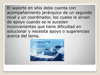 El soporte en sitio debe cuenta con 
acompañamiento jerárquico de un segundo 
nivel y un coordinador, los cuales le sirven 
de apoyo cuando se le suceden 
inconvenientes que tiene dificultad en 
solucionar y necesita apoyo o sugerencias 
acerca del tema. 
 