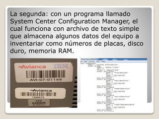 La segunda: con un programa llamado 
System Center Configuration Manager, el 
cual funciona con archivo de texto simple 
que almacena algunos datos del equipo a 
inventariar como números de placas, disco 
duro, memoria RAM. 
 