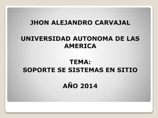 JHON ALEJANDRO CARVAJAL 
UNIVERSIDAD AUTONOMA DE LAS 
AMERICA 
TEMA: 
SOPORTE SE SISTEMAS EN SITIO 
AÑO 2014 
 
