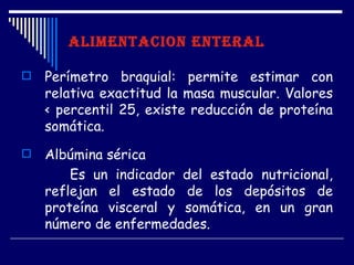 ALIMENTACION ENTERAL

   Perímetro braquial: permite estimar con
    relativa exactitud la masa muscular. Valores
    < percentil 25, existe reducción de proteína
    somática.
   Albúmina sérica
        Es un indicador del estado nutricional,
    reflejan el estado de los depósitos de
    proteína visceral y somática, en un gran
    número de enfermedades.
 