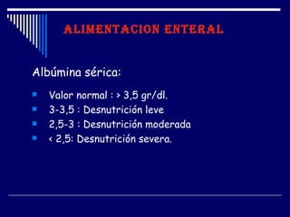 ALIMENTACION ENTERAL


Albúmina sérica:
   Valor normal : > 3,5 gr/dl.
   3-3,5 : Desnutrición leve
   2,5-3 : Desnutrición moderada
   < 2,5: Desnutrición severa.
 
